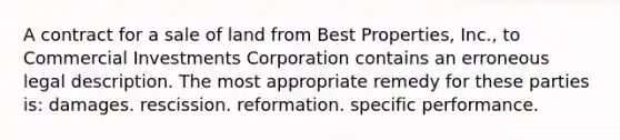 A contract for a sale of land from Best Properties, Inc., to Commercial Investments Corporation contains an erroneous legal description. The most appropriate remedy for these parties is: damages. rescission. reformation. specific performance.