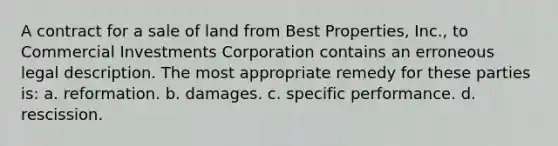 A contract for a sale of land from Best Properties, Inc., to Commercial Investments Corporation contains an erroneous legal description. The most appropriate remedy for these parties is: a. reformation. b. damages. c. specific performance. d. rescission.