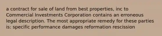 a contract for sale of land from best properties, inc to Commercial Investments Corporation contains an erroneous legal description. The most appropriate remedy for these parties is: specific performance damages reformation rescission