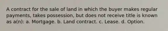 A contract for the sale of land in which the buyer makes regular payments, takes possession, but does not receive title is known as a(n): a. Mortgage. b. Land contract. c. Lease. d. Option.