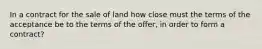 In a contract for the sale of land how close must the terms of the acceptance be to the terms of the offer, in order to form a contract?