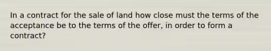 In a contract for the sale of land how close must the terms of the acceptance be to the terms of the offer, in order to form a contract?