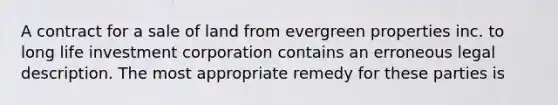 A contract for a sale of land from evergreen properties inc. to long life investment corporation contains an erroneous legal description. The most appropriate remedy for these parties is