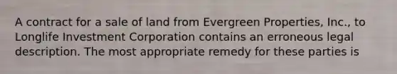 A contract for a sale of land from Evergreen Properties, Inc., to Longlife Investment Corporation contains an erroneous legal description. The most appropriate remedy for these parties is