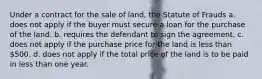 Under a contract for the sale of land, the Statute of Frauds a. does not apply if the buyer must secure a loan for the purchase of the land. b. requires the defendant to sign the agreement. c. does not apply if the purchase price for the land is less than 500. d. does not apply if the total price of the land is to be paid in less than one year.