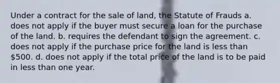 Under a contract for the sale of land, the Statute of Frauds a. does not apply if the buyer must secure a loan for the purchase of the land. b. requires the defendant to sign the agreement. c. does not apply if the purchase price for the land is less than 500. d. does not apply if the total price of the land is to be paid in less than one year.