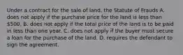 Under a contract for the sale of land, the Statute of Frauds A. does not apply if the purchase price for the land is less than 500. B. does not apply if the total price of the land is to be paid in less than one year. C. does not apply if the buyer must secure a loan for the purchase of the land. D. requires the defendant to sign the agreement.