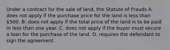 Under a contract for the sale of land, the Statute of Frauds A. does not apply if the purchase price for the land is less than 500. B. does not apply if the total price of the land is to be paid in less than one year. C. does not apply if the buyer must secure a loan for the purchase of the land. D. requires the defendant to sign the agreement.