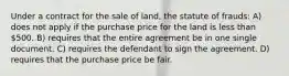 Under a contract for the sale of land, the statute of frauds: A) does not apply if the purchase price for the land is less than 500. B) requires that the entire agreement be in one single document. C) requires the defendant to sign the agreement. D) requires that the purchase price be fair.