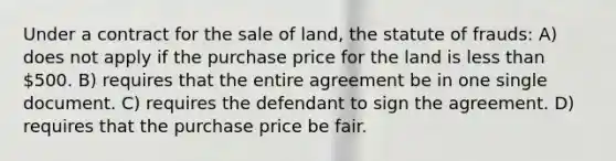 Under a contract for the sale of land, the statute of frauds: A) does not apply if the purchase price for the land is less than 500. B) requires that the entire agreement be in one single document. C) requires the defendant to sign the agreement. D) requires that the purchase price be fair.