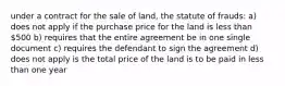 under a contract for the sale of land, the statute of frauds: a) does not apply if the purchase price for the land is less than 500 b) requires that the entire agreement be in one single document c) requires the defendant to sign the agreement d) does not apply is the total price of the land is to be paid in less than one year