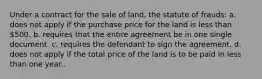 Under a contract for the sale of land, the statute of frauds: a. does not apply if the purchase price for the land is less than 500. b. requires that the entire agreement be in one single document. c. requires the defendant to sign the agreement. d. does not apply if the total price of the land is to be paid in less than one year..