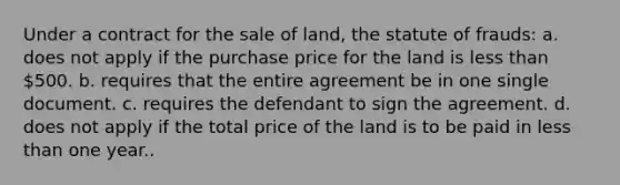 Under a contract for the sale of land, the statute of frauds: a. does not apply if the purchase price for the land is less than 500. b. requires that the entire agreement be in one single document. c. requires the defendant to sign the agreement. d. does not apply if the total price of the land is to be paid in less than one year..