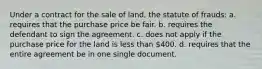 Under a contract for the sale of land, the statute of frauds: a. requires that the purchase price be fair. b. requires the defendant to sign the agreement. c. does not apply if the purchase price for the land is less than 400. d. requires that the entire agreement be in one single document.