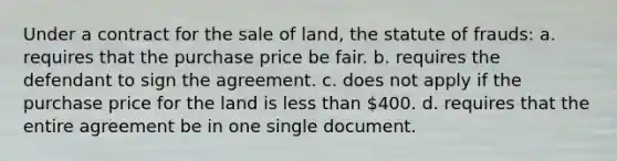 Under a contract for the sale of land, the statute of frauds: a. requires that the purchase price be fair. b. requires the defendant to sign the agreement. c. does not apply if the purchase price for the land is less than 400. d. requires that the entire agreement be in one single document.