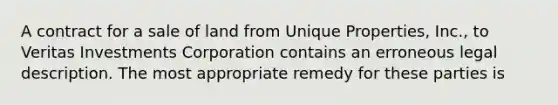 A contract for a sale of land from Unique Properties, Inc., to Veritas Investments Corporation contains an erroneous legal description. The most appropriate remedy for these parties is