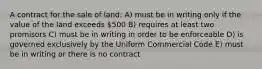 A contract for the sale of land: A) must be in writing only if the value of the land exceeds 500 B) requires at least two promisors C) must be in writing in order to be enforceable D) is governed exclusively by the Uniform Commercial Code E) must be in writing or there is no contract