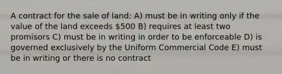 A contract for the sale of land: A) must be in writing only if the value of the land exceeds 500 B) requires at least two promisors C) must be in writing in order to be enforceable D) is governed exclusively by the Uniform Commercial Code E) must be in writing or there is no contract