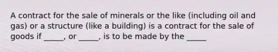 A contract for the sale of minerals or the like (including oil and gas) or a structure (like a building) is a contract for the sale of goods if _____, or _____, is to be made by the _____