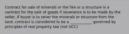 Contract for sale of minerals or the like or a structure is a contract for the sale of goods if severance is to be made by the seller, if buyer is to sever the minerals or structure from the land, contract is considered to be a ____________ governed by principles of real property law (not UCC)