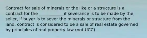 Contract for sale of minerals or the like or a structure is a contract for the ____________if severance is to be made by the seller, if buyer is to sever the minerals or structure from the land, contract is considered to be a sale of real estate governed by principles of real property law (not UCC)