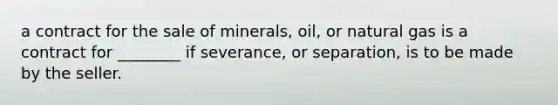 a contract for the sale of minerals, oil, or natural gas is a contract for ________ if severance, or separation, is to be made by the seller.