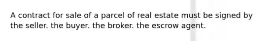 A contract for sale of a parcel of real estate must be signed by the seller. the buyer. the broker. the escrow agent.