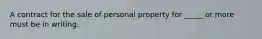 A contract for the sale of personal property for _____ or more must be in writing.