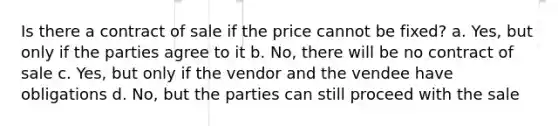 Is there a contract of sale if the price cannot be fixed? a. Yes, but only if the parties agree to it b. No, there will be no contract of sale c. Yes, but only if the vendor and the vendee have obligations d. No, but the parties can still proceed with the sale