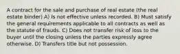 A contract for the sale and purchase of real estate (the real estate binder) A) Is not effective unless recorded. B) Must satisfy the general requirements applicable to all contracts as well as the statute of frauds. C) Does not transfer risk of loss to the buyer until the closing unless the parties expressly agree otherwise. D) Transfers title but not possession.