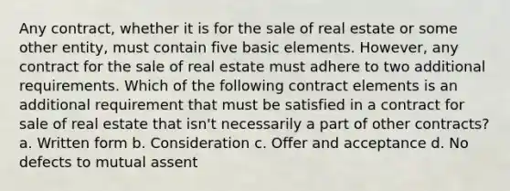 Any contract, whether it is for the sale of real estate or some other entity, must contain five basic elements. However, any contract for the sale of real estate must adhere to two additional requirements. Which of the following contract elements is an additional requirement that must be satisfied in a contract for sale of real estate that isn't necessarily a part of other contracts? a. Written form b. Consideration c. Offer and acceptance d. No defects to mutual assent