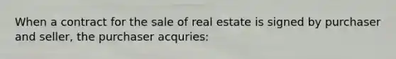 When a contract for the sale of real estate is signed by purchaser and seller, the purchaser acquries: