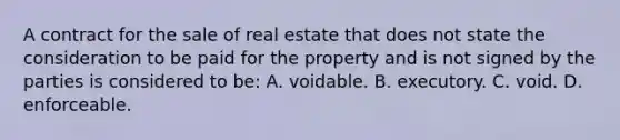 A contract for the sale of real estate that does not state the consideration to be paid for the property and is not signed by the parties is considered to be: A. voidable. B. executory. C. void. D. enforceable.