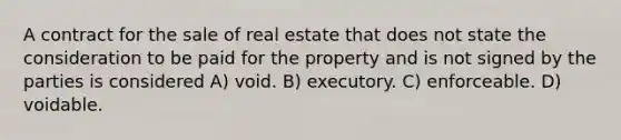 A contract for the sale of real estate that does not state the consideration to be paid for the property and is not signed by the parties is considered A) void. B) executory. C) enforceable. D) voidable.