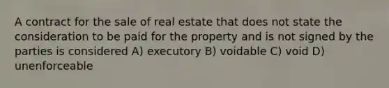 A contract for the sale of real estate that does not state the consideration to be paid for the property and is not signed by the parties is considered A) executory B) voidable C) void D) unenforceable