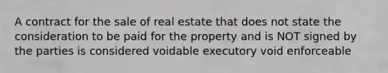 A contract for the sale of real estate that does not state the consideration to be paid for the property and is NOT signed by the parties is considered voidable executory void enforceable