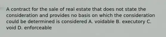 A contract for the sale of real estate that does not state the consideration and provides no basis on which the consideration could be determined is considered A. voidable B. executory C. void D. enforceable