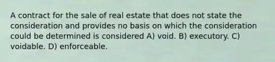 A contract for the sale of real estate that does not state the consideration and provides no basis on which the consideration could be determined is considered A) void. B) executory. C) voidable. D) enforceable.