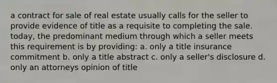 a contract for sale of real estate usually calls for the seller to provide evidence of title as a requisite to completing the sale. today, the predominant medium through which a seller meets this requirement is by providing: a. only a title insurance commitment b. only a title abstract c. only a seller's disclosure d. only an attorneys opinion of title