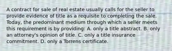 A contract for sale of real estate usually calls for the seller to provide evidence of title as a requisite to completing the sale. Today, the predominant medium through which a seller meets this requirement is by providing: A. only a title abstract. B. only an attorney's opinion of title. C. only a title insurance commitment. D. only a Torrens certificate.