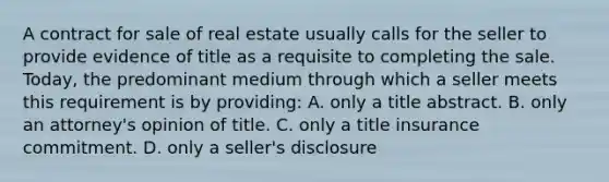 A contract for sale of real estate usually calls for the seller to provide evidence of title as a requisite to completing the sale. Today, the predominant medium through which a seller meets this requirement is by providing: A. only a title abstract. B. only an attorney's opinion of title. C. only a title insurance commitment. D. only a seller's disclosure