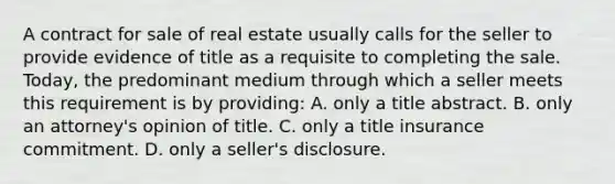 A contract for sale of real estate usually calls for the seller to provide evidence of title as a requisite to completing the sale. Today, the predominant medium through which a seller meets this requirement is by providing: A. only a title abstract. B. only an attorney's opinion of title. C. only a title insurance commitment. D. only a seller's disclosure.