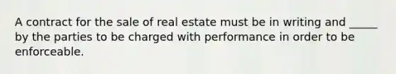 A contract for the sale of real estate must be in writing and _____ by the parties to be charged with performance in order to be enforceable.