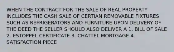 WHEN THE CONTRACT FOR THE SALE OF REAL PROPERTY INCLUDES THE CASH SALE OF CERTIAN REMOVABLE FIXTURES SUCH AS REFRIGERATORS AND FURNITURE UPON DELIVERY OF THE DEED THE SELLER SHOULD ALSO DELIVER A 1. BILL OF SALE 2. ESTOPPEL CERTIFICATE 3. CHATTEL MORTGAGE 4. SATISFACTION PIECE