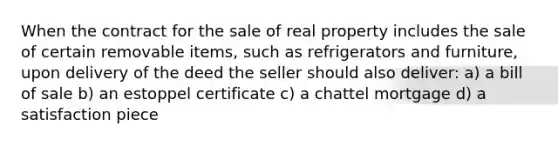 When the contract for the sale of real property includes the sale of certain removable items, such as refrigerators and furniture, upon delivery of the deed the seller should also deliver: a) a bill of sale b) an estoppel certificate c) a chattel mortgage d) a satisfaction piece