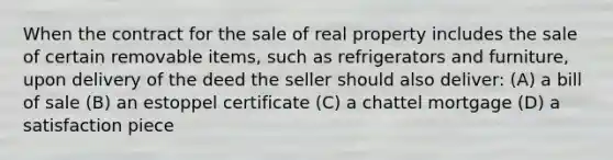 When the contract for the sale of real property includes the sale of certain removable items, such as refrigerators and furniture, upon delivery of the deed the seller should also deliver: (A) a bill of sale (B) an estoppel certificate (C) a chattel mortgage (D) a satisfaction piece