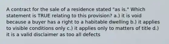 A contract for the sale of a residence stated "as is." Which statement is TRUE relating to this provision? a.) it is void because a buyer has a right to a habitable dwelling b.) it applies to visible conditions only c.) it applies only to matters of title d.) it is a valid disclaimer as too all defects