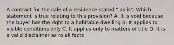 A contract for the sale of a residence stated " as is". Which statement is true relating to this provision? A. It is void because the buyer has the right to a habitable dwelling B. It applies to visible conditions only C. It applies only to matters of title D. It is a valid disclaimer as to all facts