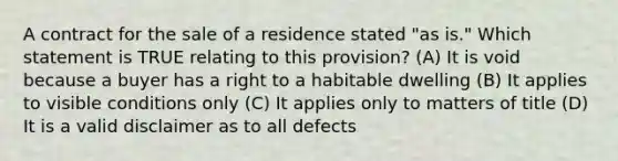 A contract for the sale of a residence stated "as is." Which statement is TRUE relating to this provision? (A) It is void because a buyer has a right to a habitable dwelling (B) It applies to visible conditions only (C) It applies only to matters of title (D) It is a valid disclaimer as to all defects