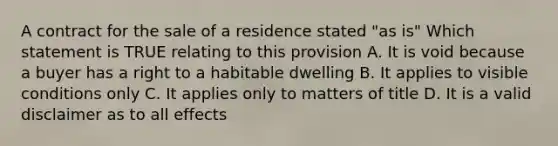 A contract for the sale of a residence stated "as is" Which statement is TRUE relating to this provision A. It is void because a buyer has a right to a habitable dwelling B. It applies to visible conditions only C. It applies only to matters of title D. It is a valid disclaimer as to all effects